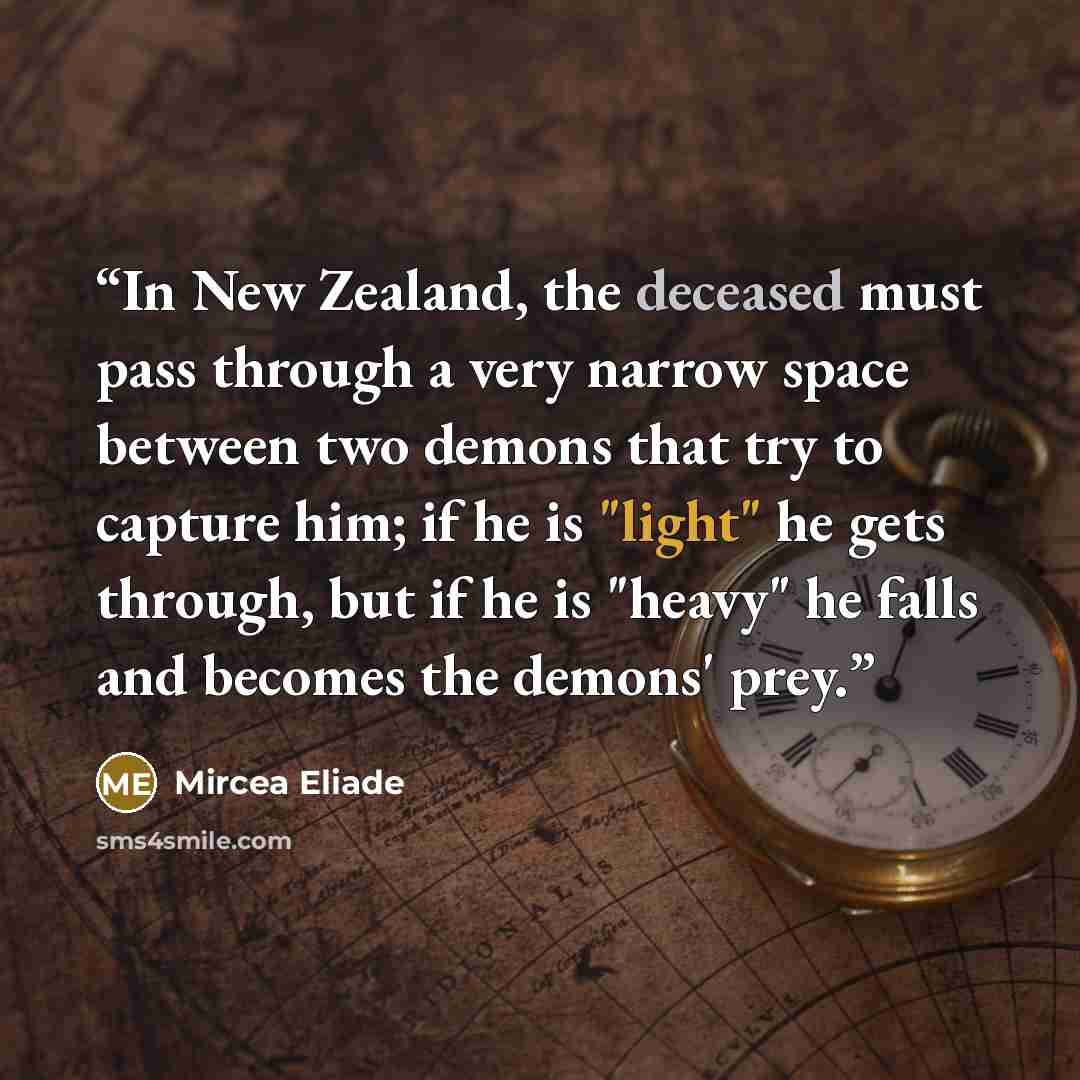 “In New Zealand, the deceased must pass through a very narrow space between two demons that try to capture him; if he is "light" he gets through, but if he is "heavy" he falls and becomes the demons' prey.” quote by Mircea Eliade