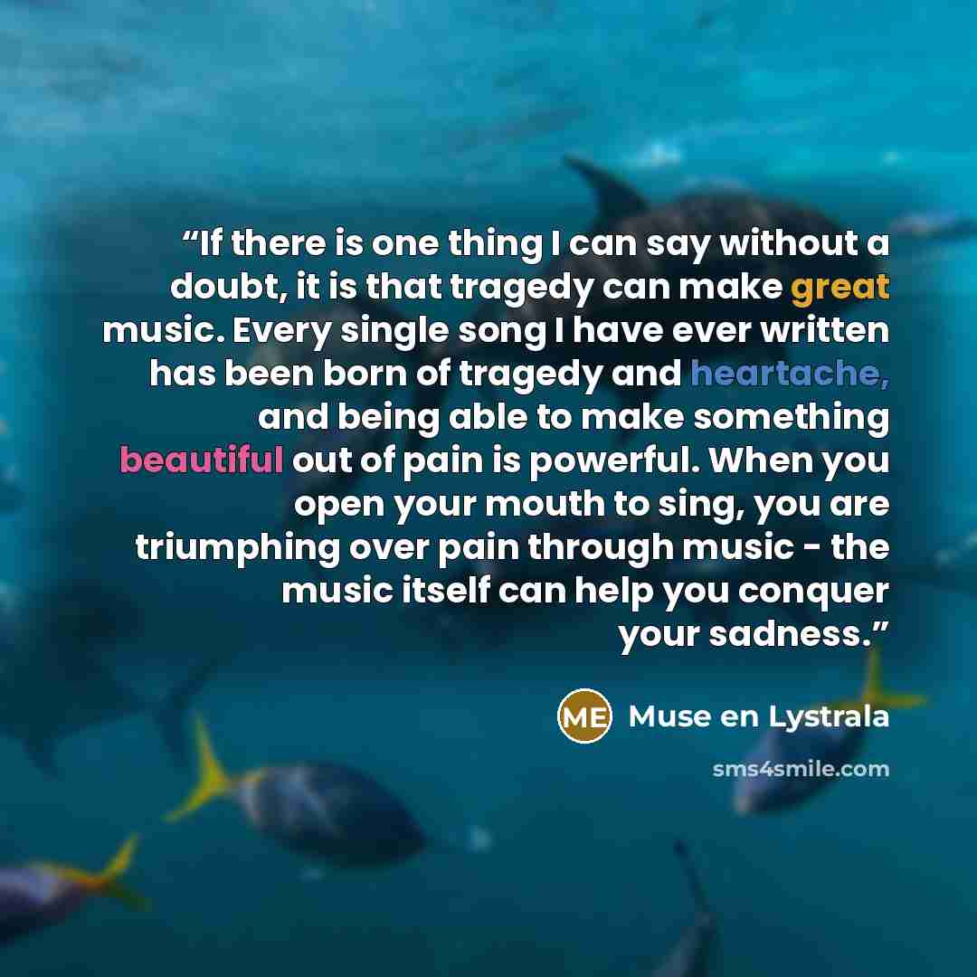 “If there is one thing I can say without a doubt, it is that tragedy can make great music. Every single song I have ever written has been born of tragedy and heartache, and being able to make something beautiful out of pain is powerful. When you open your mouth to sing, you are triumphing over pain…” quote by Muse en Lystrala