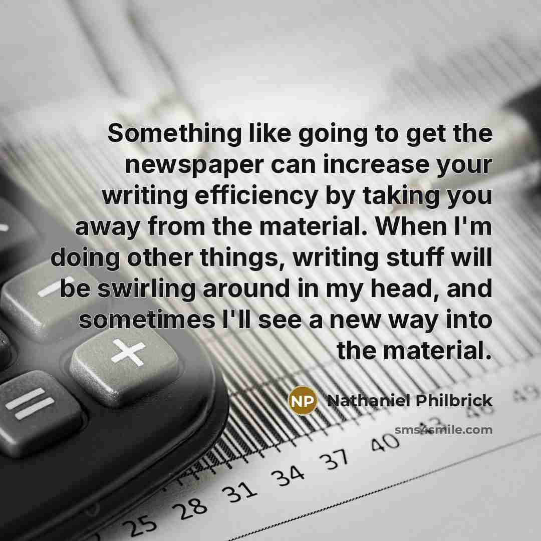 “Something like going to get the newspaper can increase your writing efficiency by taking you away from the material. When I'm doing other things, writing stuff will be swirling around in my head, and sometimes I'll see a new way into the material.” quote by Nathaniel Philbrick