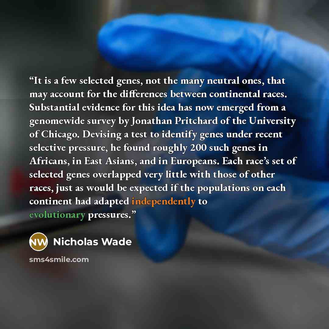 “It is a few selected genes, not the many neutral ones, that may account for the differences between continental races. Substantial evidence for this idea has now emerged from a genomewide survey by Jonathan Pritchard of the University of Chicago. Devising a test to identify genes under recent…” quote by Nicholas Wade