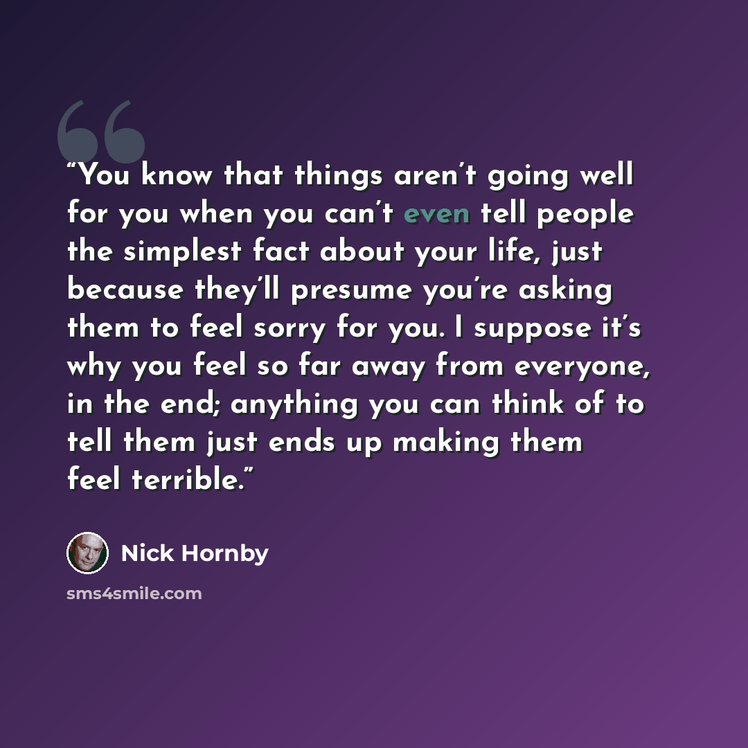“You know that things aren’t going well for you when you can’t even tell people the simplest fact about your life, just because they’ll presume you’re asking them to feel sorry for you. I suppose it’s why you feel so far away from everyone, in the end; anything you can think of to tell them just…” quote by Nick Hornby
