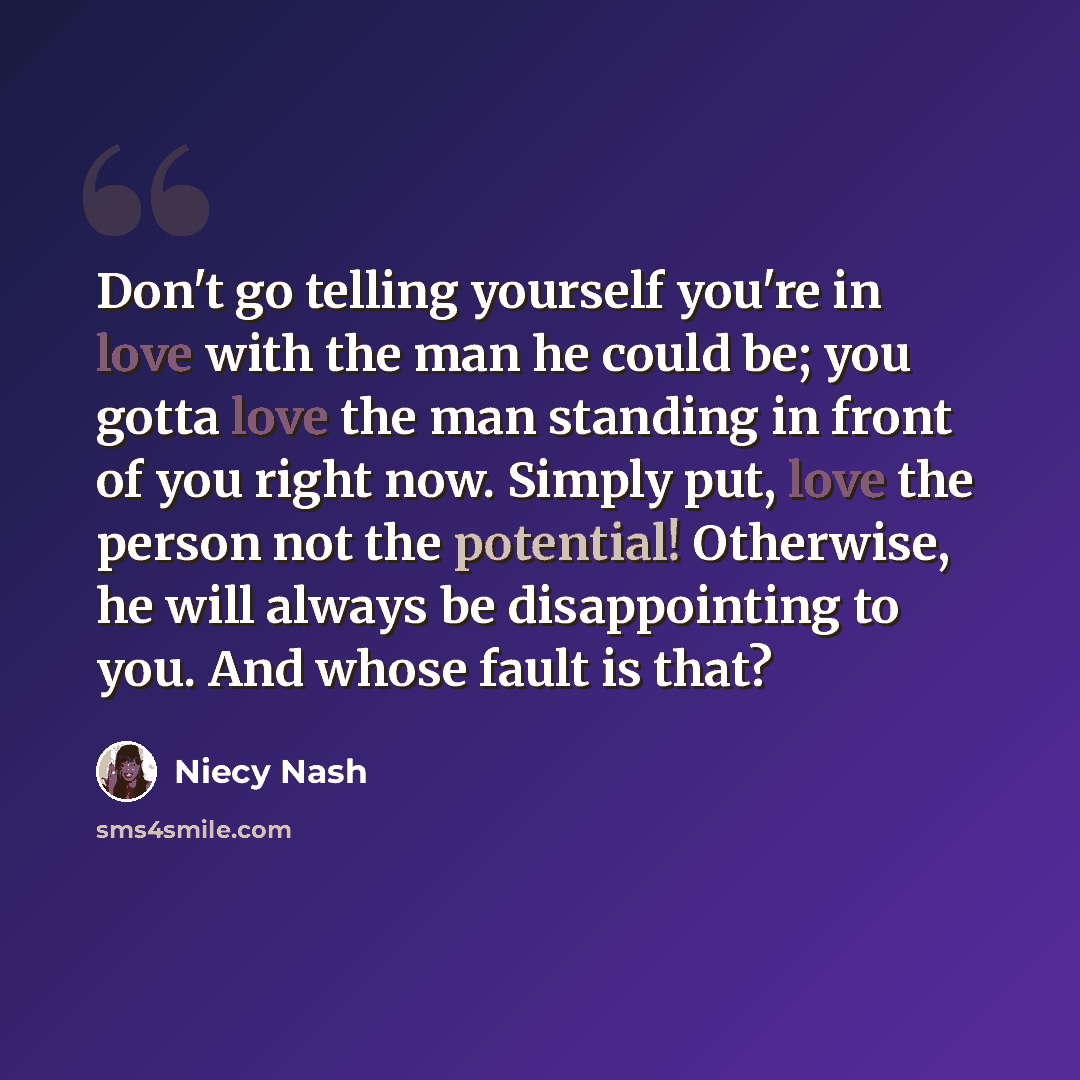 “Don't go telling yourself you're in love with the man he could be; you gotta love the man standing in front of you right now. Simply put, love the person not the potential! Otherwise, he will always be disappointing to you. And whose fault is that?” quote by Niecy Nash