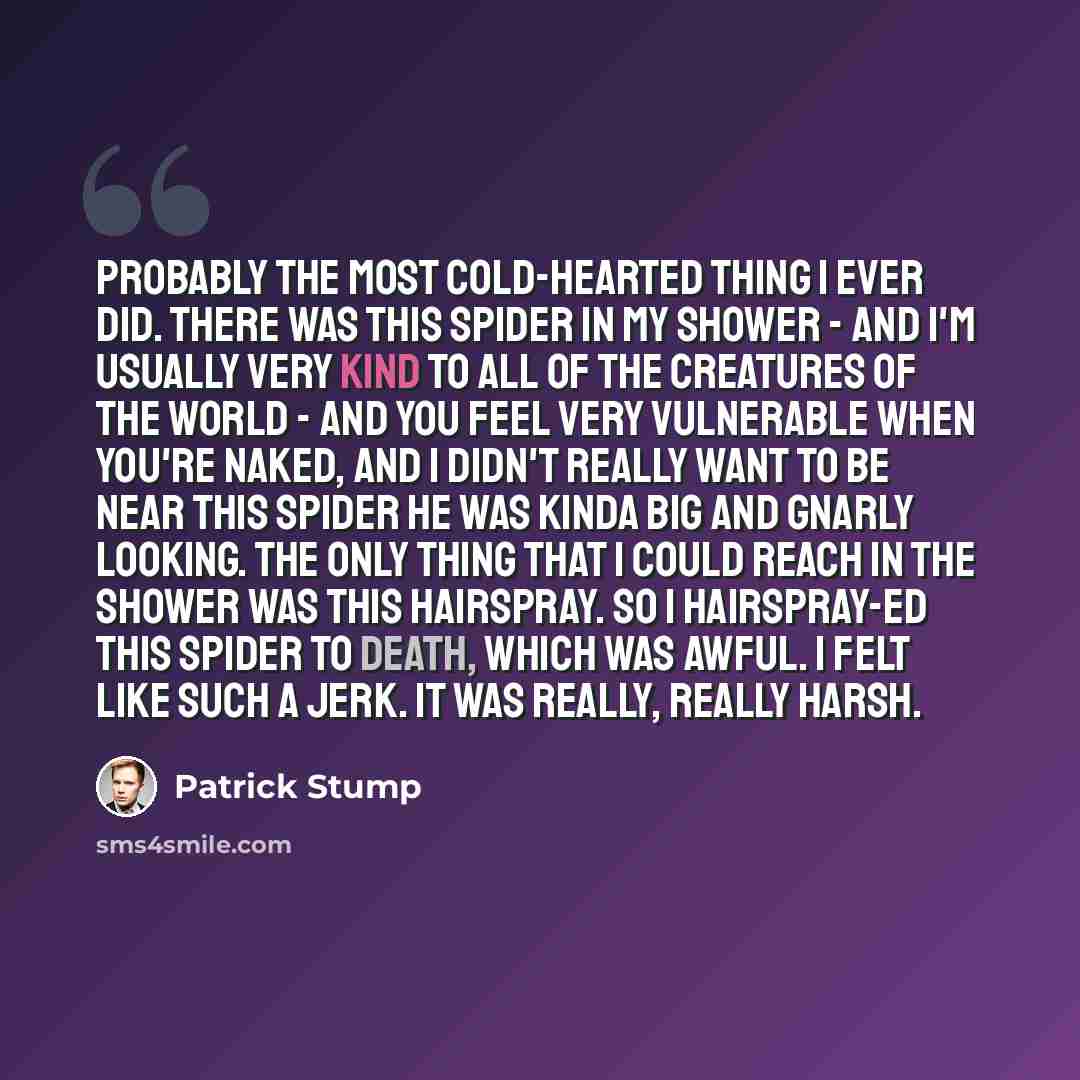 “Probably the most cold-hearted thing I ever did. There was this spider in my shower - and I'm usually very kind to all of the creatures of the world - and you feel very vulnerable when you're naked, and I didn't really want to be near this spider he was kinda big and gnarly looking. The only thing…” quote by Patrick Stump