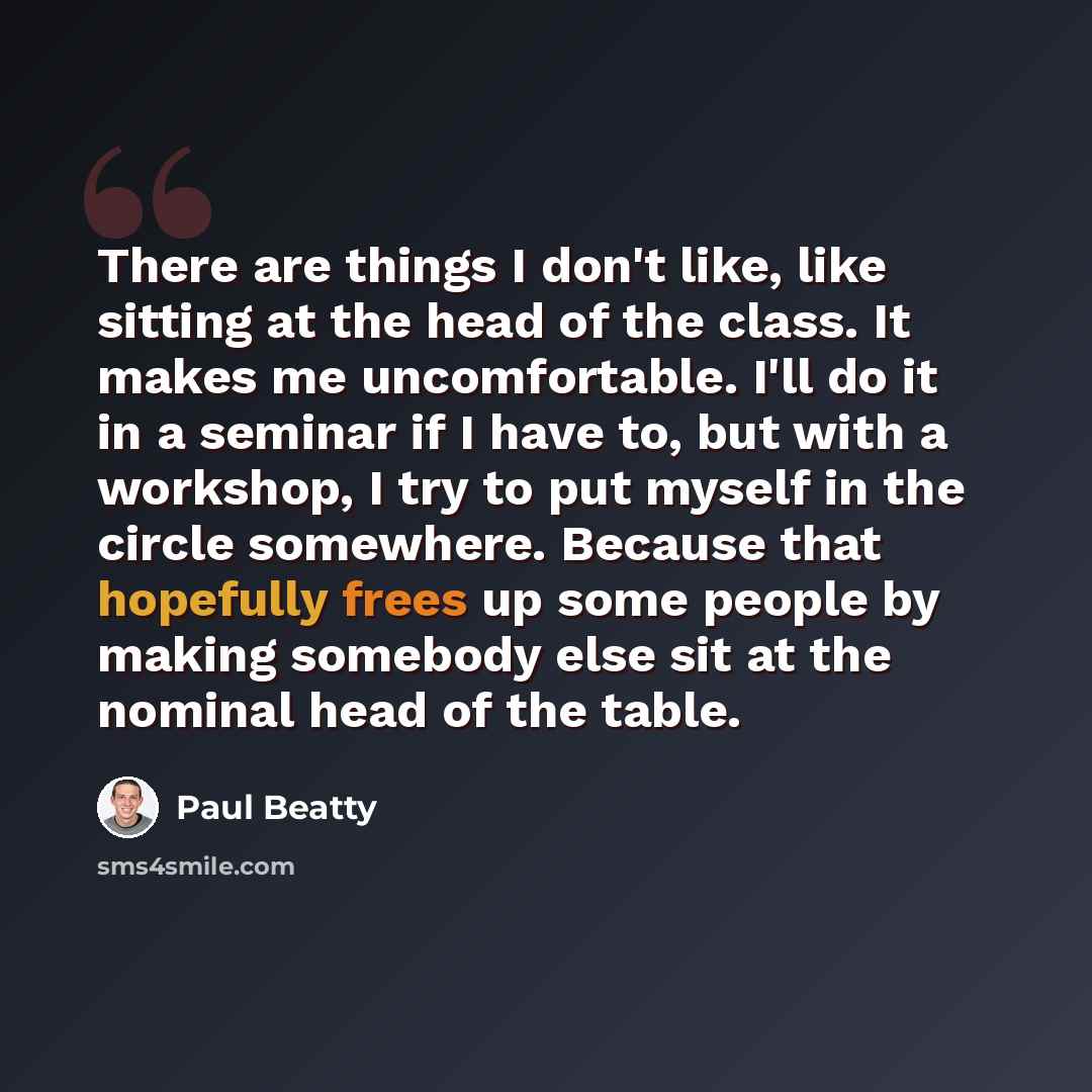 “There are things I don't like, like sitting at the head of the class. It makes me uncomfortable. I'll do it in a seminar if I have to, but with a workshop, I try to put myself in the circle somewhere. Because that hopefully frees up some people by making somebody else sit at the nominal head of…” quote by Paul Beatty