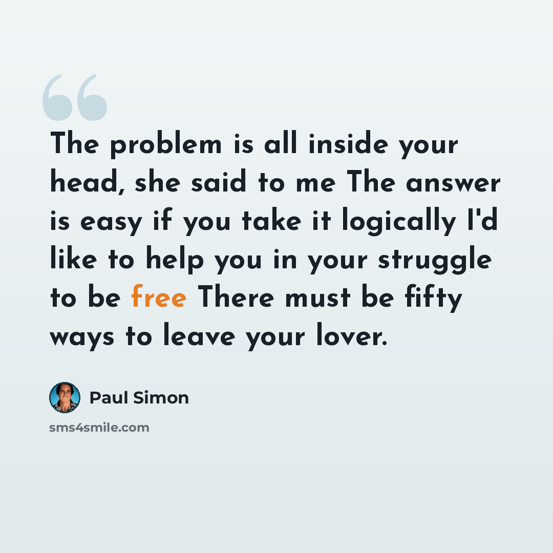 “The problem is all inside your head, she said to me The answer is easy if you take it logically I'd like to help you in your struggle to be free There must be fifty ways to leave your lover.” quote by Paul Simon