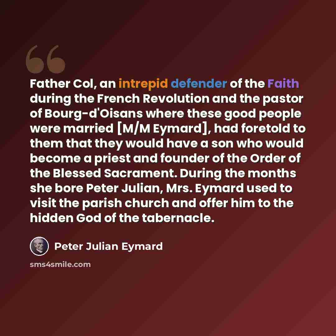 “Father Col, an intrepid defender of the Faith during the French Revolution and the pastor of Bourg-d'Oisans where these good people were married [M/M Eymard], had foretold to them that they would have a son who would become a priest and founder of the Order of the Blessed Sacrament. During the…” quote by Peter Julian Eymard