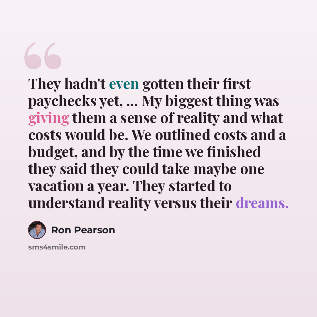 “They hadn't even gotten their first paychecks yet, ... My biggest thing was giving them a sense of reality and what costs would be. We outlined costs and a budget, and by the time we finished they said they could take maybe one vacation a year. They started to understand reality versus their dreams.” quote by Ron Pearson