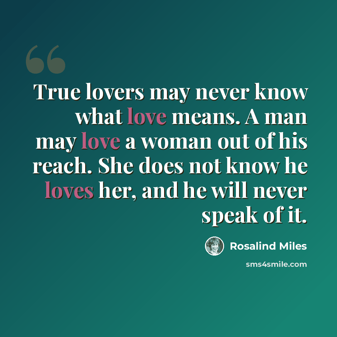 “True lovers may never know what love means. A man may love a woman out of his reach. She does not know he loves her, and he will never speak of it.” quote by Rosalind Miles
