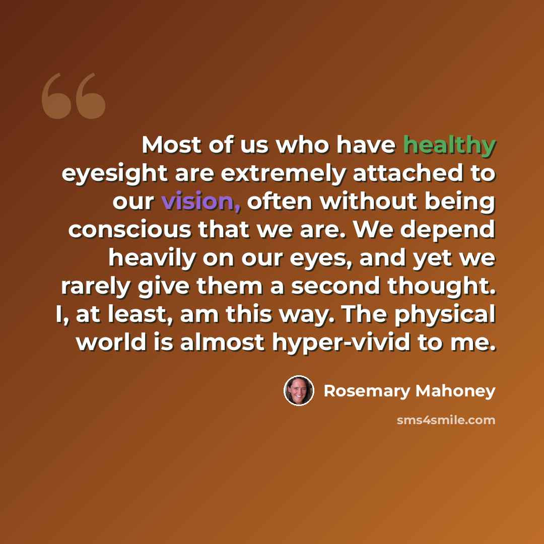 “Most of us who have healthy eyesight are extremely attached to our vision, often without being conscious that we are. We depend heavily on our eyes, and yet we rarely give them a second thought. I, at least, am this way. The physical world is almost hyper-vivid to me.” quote by Rosemary Mahoney