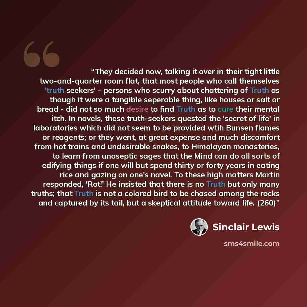 “They decided now, talking it over in their tight little two-and-quarter room flat, that most people who call themselves 'truth seekers' - persons who scurry about chattering of Truth as though it were a tangible seperable thing, like houses or salt or bread - did not so much desire to find Truth…” quote by Sinclair Lewis