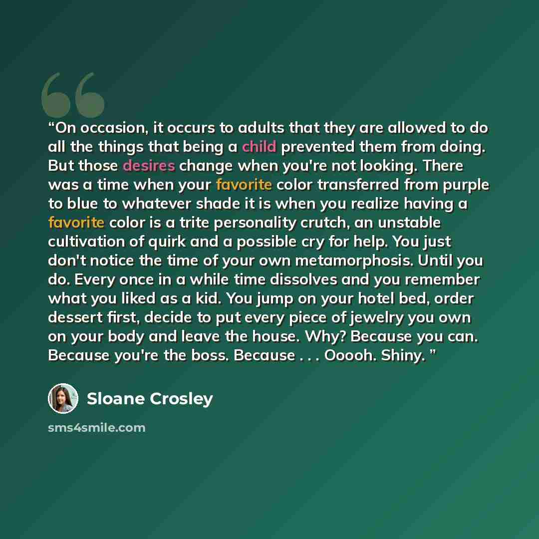 “On occasion, it occurs to adults that they are allowed to do all the things that being a child prevented them from doing. But those desires change when you're not looking. There was a time when your favorite color transferred from purple to blue to whatever shade it is when you realize having a…” quote by Sloane Crosley