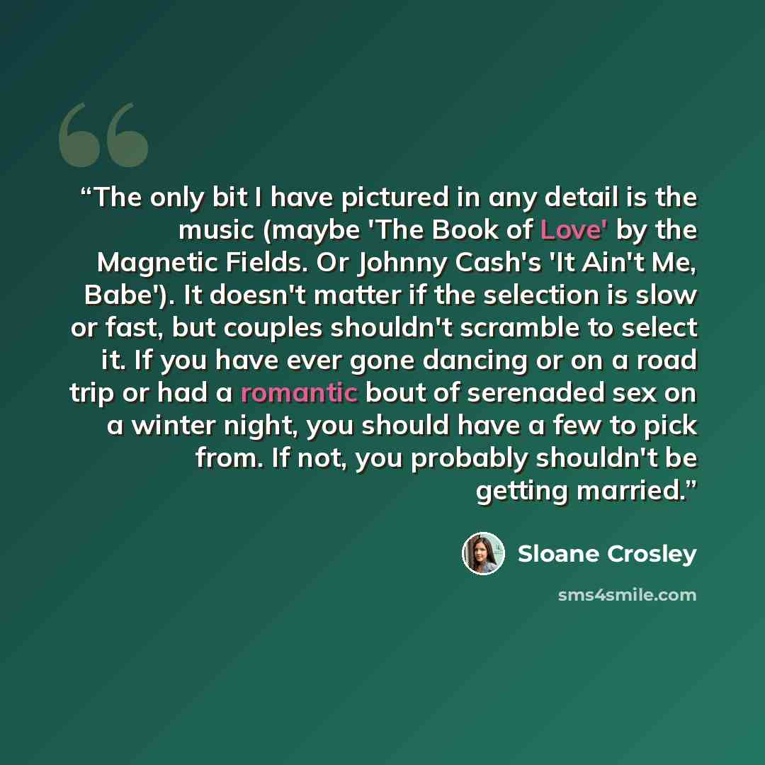 “The only bit I have pictured in any detail is the music (maybe 'The Book of Love' by the Magnetic Fields. Or Johnny Cash's 'It Ain't Me, Babe'). It doesn't matter if the selection is slow or fast, but couples shouldn't scramble to select it. If you have ever gone dancing or on a road trip or had a…” quote by Sloane Crosley
