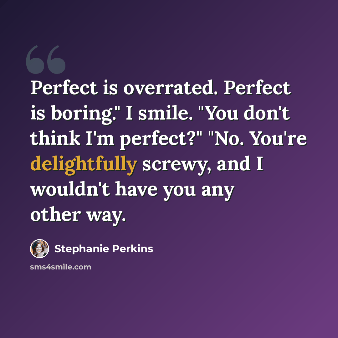 “Perfect is overrated. Perfect is boring." I smile. "You don't think I'm perfect?" "No. You're delightfully screwy, and I wouldn't have you any other way.” quote by Stephanie Perkins