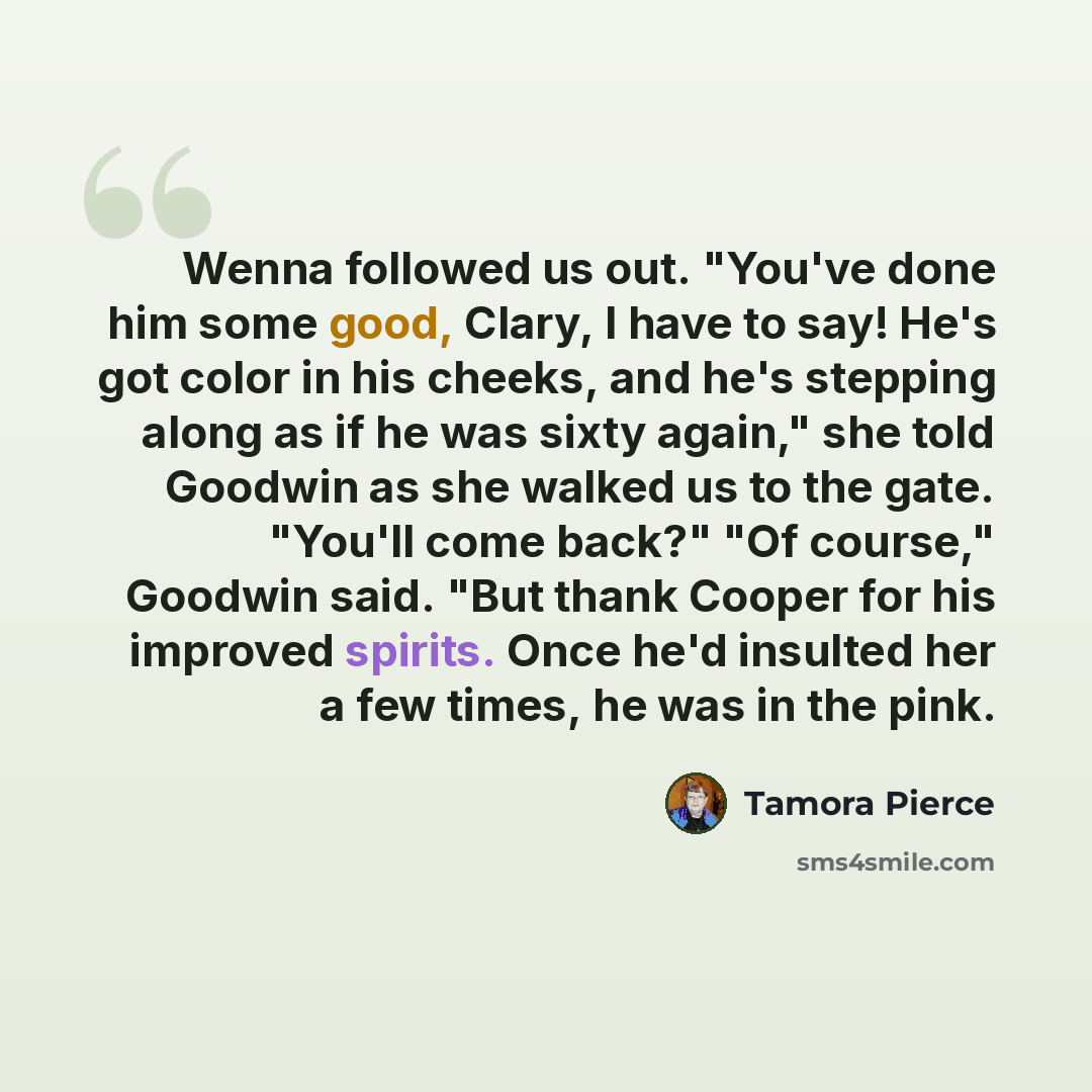 “Wenna followed us out. "You've done him some good, Clary, I have to say! He's got color in his cheeks, and he's stepping along as if he was sixty again," she told Goodwin as she walked us to the gate. "You'll come back?" "Of course," Goodwin said. "But thank Cooper for his improved spirits. Once…” quote by Tamora Pierce