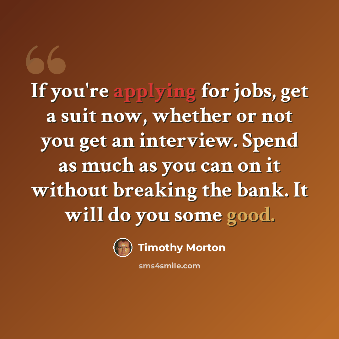 “If you're applying for jobs, get a suit now, whether or not you get an interview. Spend as much as you can on it without breaking the bank. It will do you some good.” quote by Timothy Morton