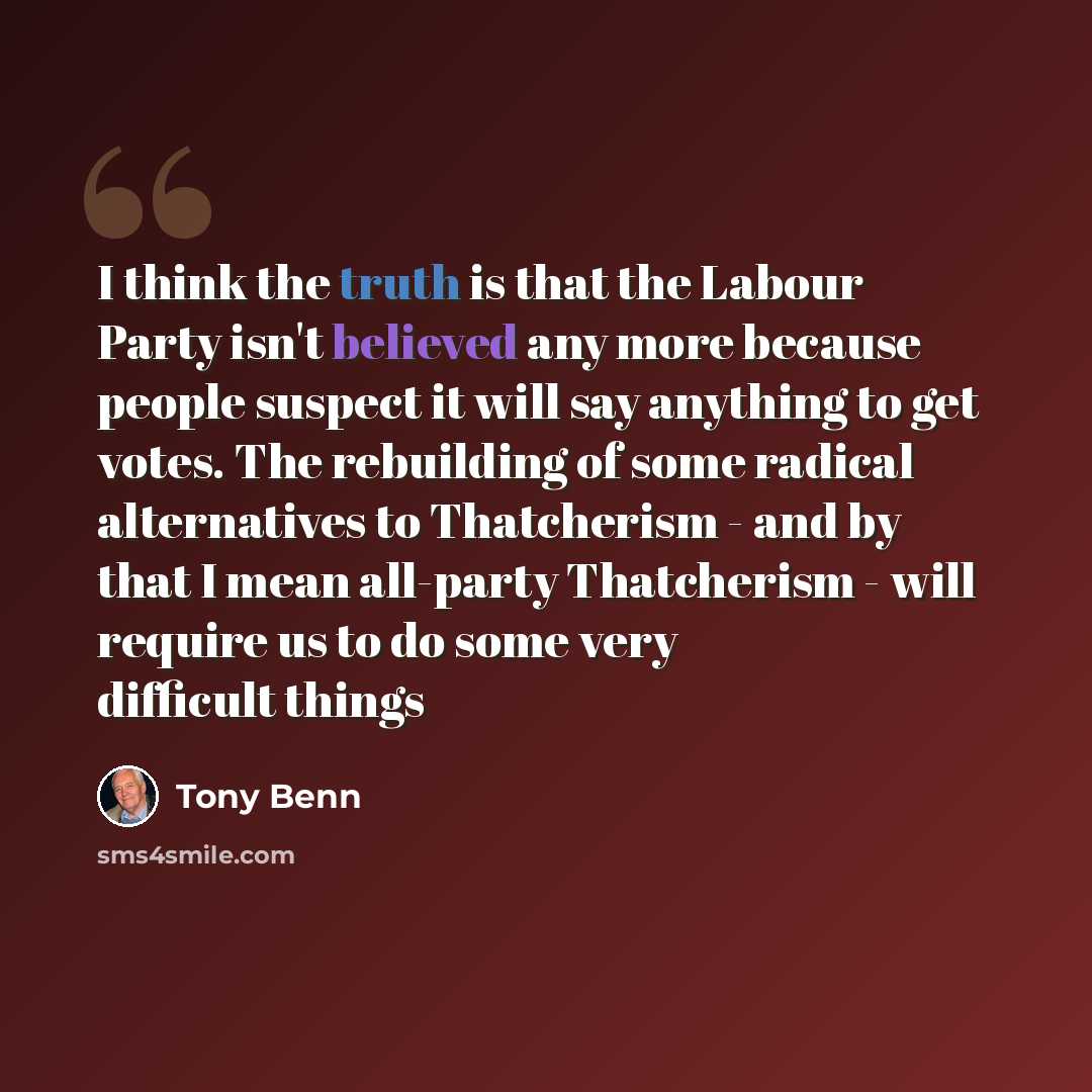 “I think the truth is that the Labour Party isn't believed any more because people suspect it will say anything to get votes. The rebuilding of some radical alternatives to Thatcherism - and by that I mean all-party Thatcherism - will require us to do some very difficult things” quote by Tony Benn