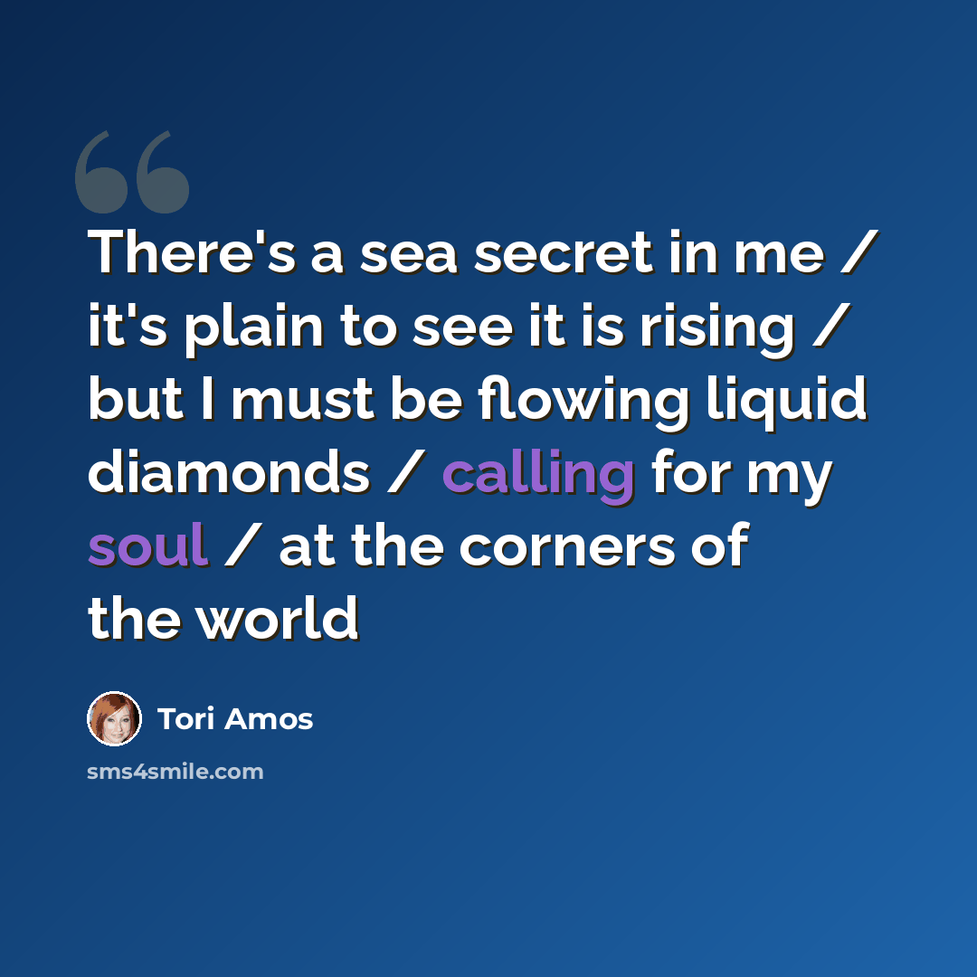 “There's a sea secret in me / it's plain to see it is rising / but I must be flowing liquid diamonds / calling for my soul / at the corners of the world” quote by Tori Amos