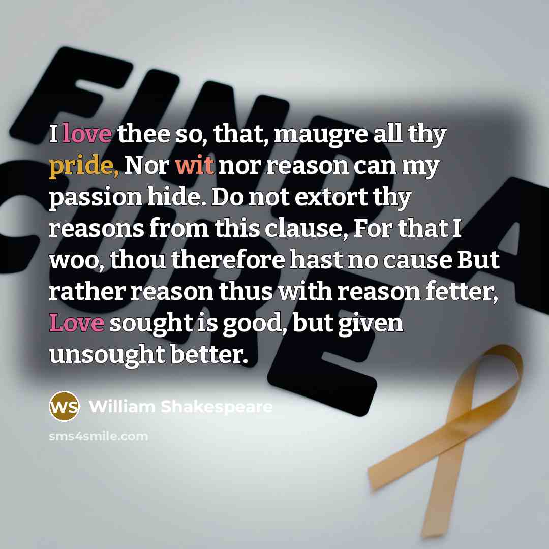 “I love thee so, that, maugre all thy pride, Nor wit nor reason can my passion hide. Do not extort thy reasons from this clause, For that I woo, thou therefore hast no cause But rather reason thus with reason fetter, Love sought is good, but given unsought better.” quote by William Shakespeare