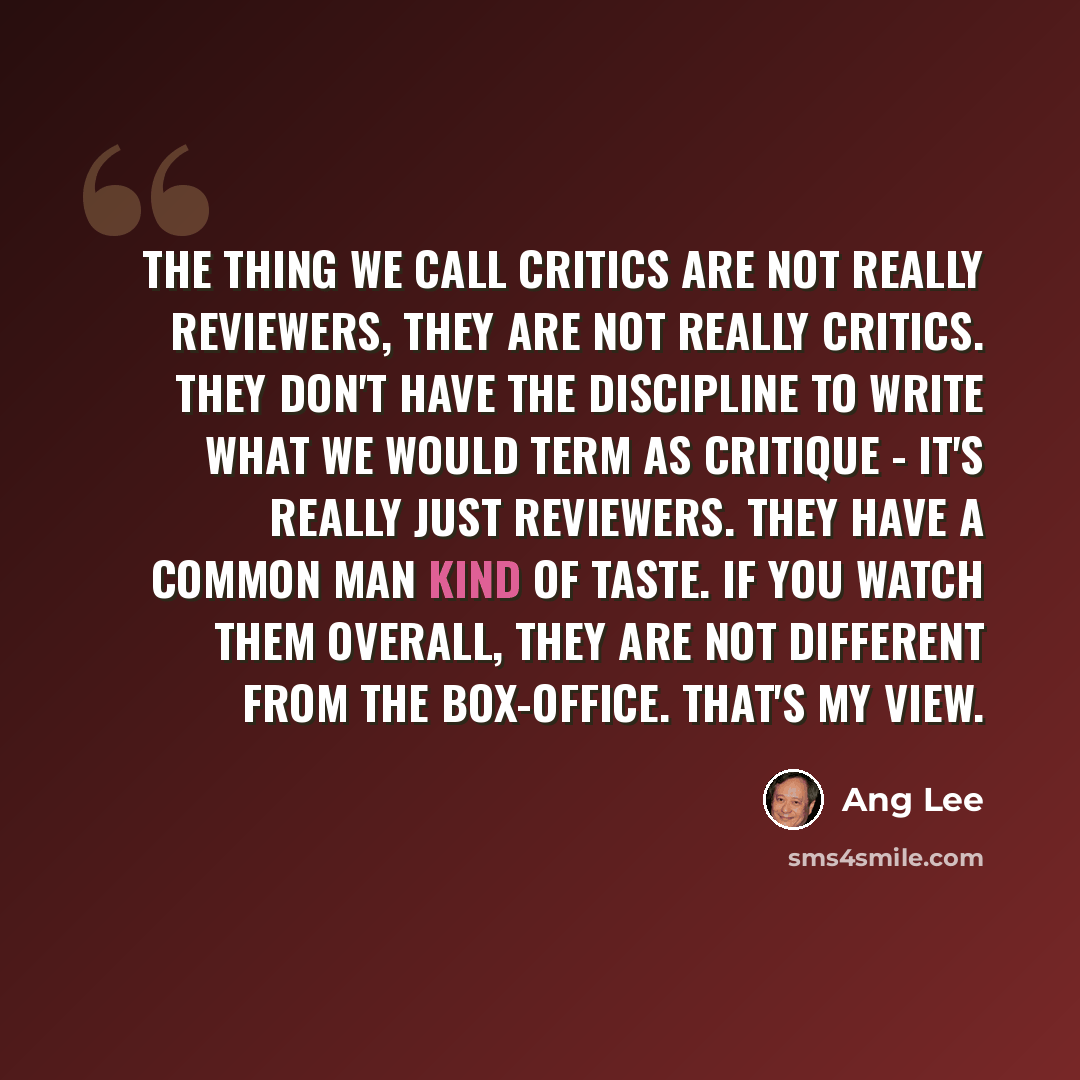“The thing we call critics are not really reviewers, they are not really critics. They don't have the discipline to write what we would term as critique - it's really just reviewers. They have a common man kind of taste. If you watch them overall, they are not different from the box-office. That's…” quote by Ang Lee