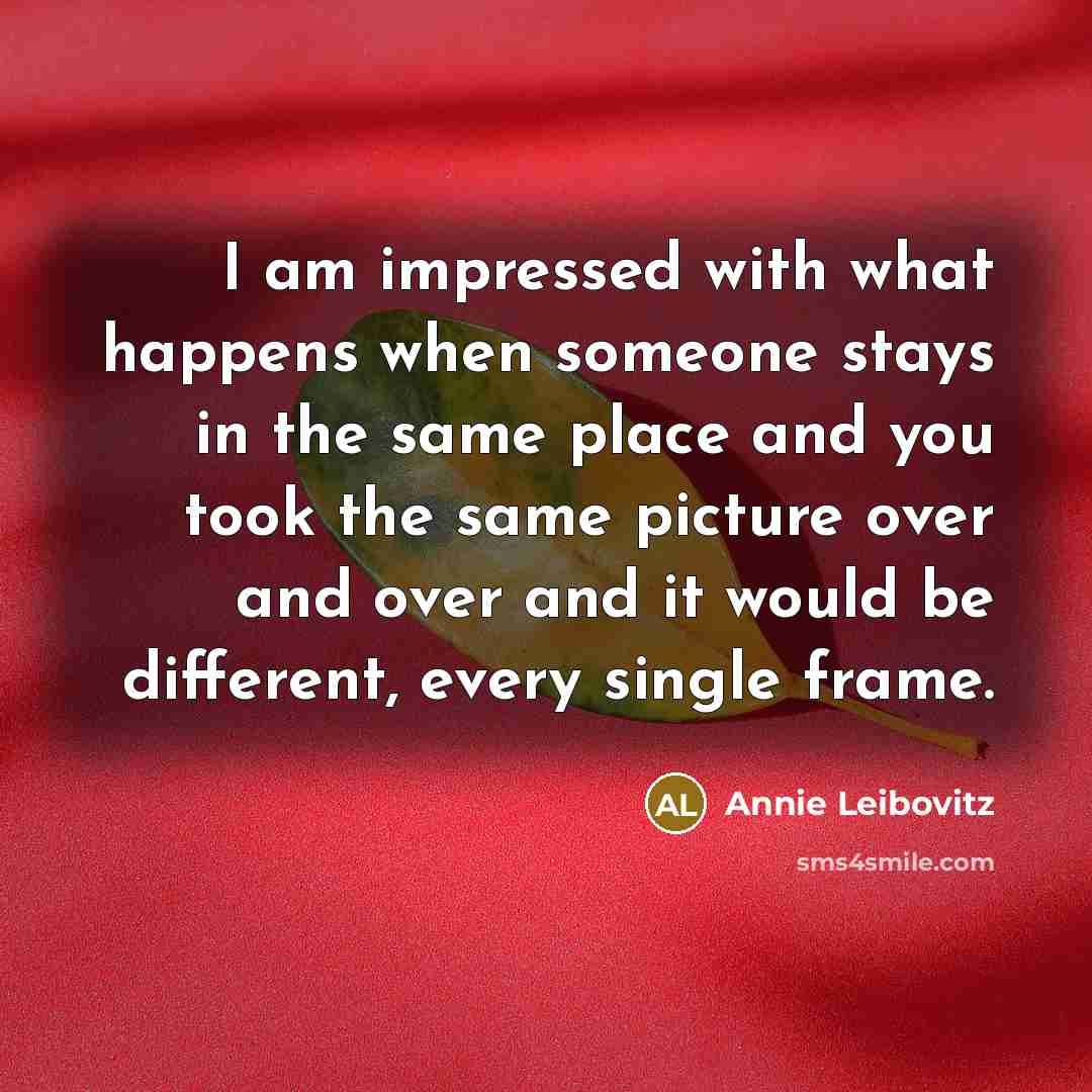 “I am impressed with what happens when someone stays in the same place and you took the same picture over and over and it would be different, every single frame.” quote by Annie Leibovitz