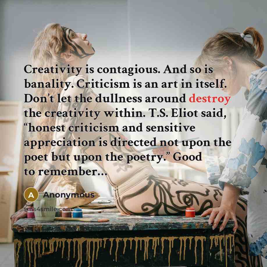 “Creativity is contagious. And so is banality. Criticism is an art in itself. Don’t let the dullness around destroy the creativity within. T.S. Eliot said, “honest criticism and sensitive appreciation is directed not upon the poet but upon the poetry.” Good to remember…” quote by Anonymous