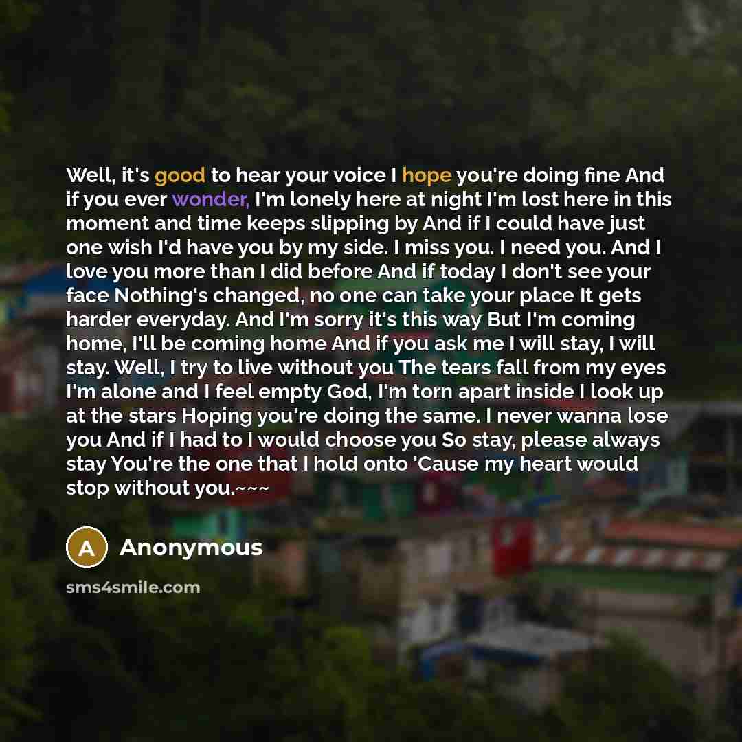“Well, it's good to hear your voice I hope you're doing fine And if you ever wonder, I'm lonely here at night I'm lost here in this moment and time keeps slipping by And if I could have just one wish I'd have you by my side. I miss you. I need you. And I love you more than I did before And if today…” quote by Anonymous