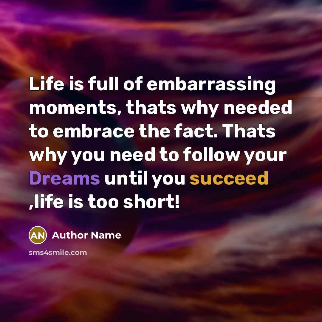 “Life is full of embarrassing moments, thats why needed to embrace the fact. Thats why you need to follow your Dreams until you succeed ,life is too short!” quote by Author Name