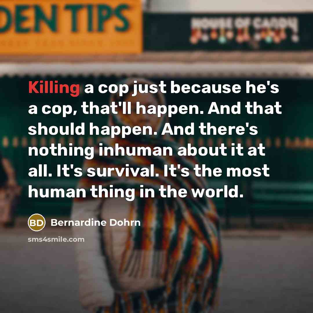 “Killing a cop just because he's a cop, that'll happen. And that should happen. And there's nothing inhuman about it at all. It's survival. It's the most human thing in the world.” quote by Bernardine Dohrn
