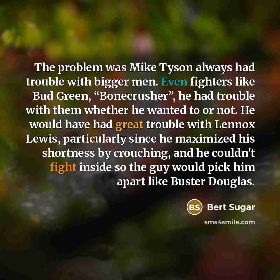 “The problem was Mike Tyson always had trouble with bigger men. Even fighters like Bud Green, “Bonecrusher”, he had trouble with them whether he wanted to or not. He would have had great trouble with Lennox Lewis, particularly since he maximized his shortness by crouching, and he couldn't fight…” quote by Bert Sugar