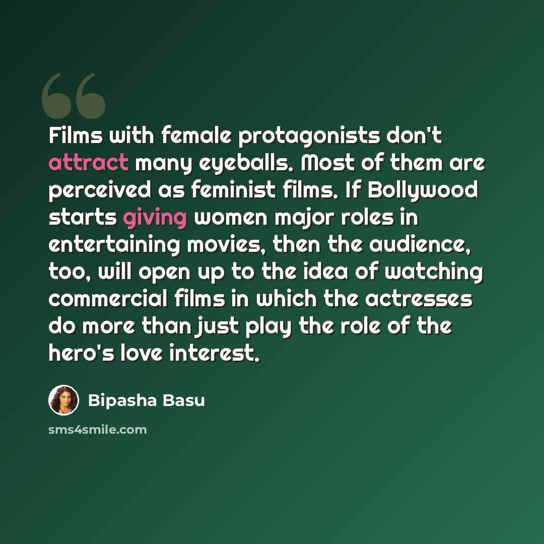 “Films with female protagonists don't attract many eyeballs. Most of them are perceived as feminist films. If Bollywood starts giving women major roles in entertaining movies, then the audience, too, will open up to the idea of watching commercial films in which the actresses do more than just play…” quote by Bipasha Basu