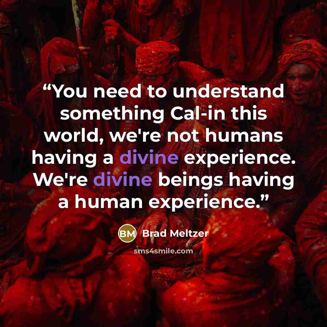 “You need to understand something Cal-in this world, we're not humans having a divine experience. We're divine beings having a human experience.” quote by Brad Meltzer