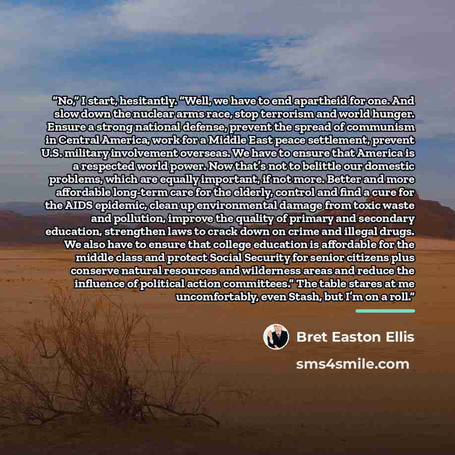 “No,” I start, hesitantly. “Well, we have to end apartheid for one. And slow down the nuclear arms race, stop terrorism and world hunger. Ensure a strong national defense, prevent the spread of communism in Central America, work for a Middle East peace settlement, prevent U.S. military involvement…” quote by Bret Easton Ellis