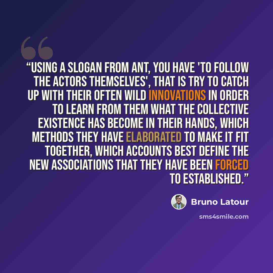 “Using a slogan from ANT, you have 'to follow the actors themselves', that is try to catch up with their often wild innovations in order to learn from them what the collective existence has become in their hands, which methods they have elaborated to make it fit together, which accounts best define…” quote by Bruno Latour