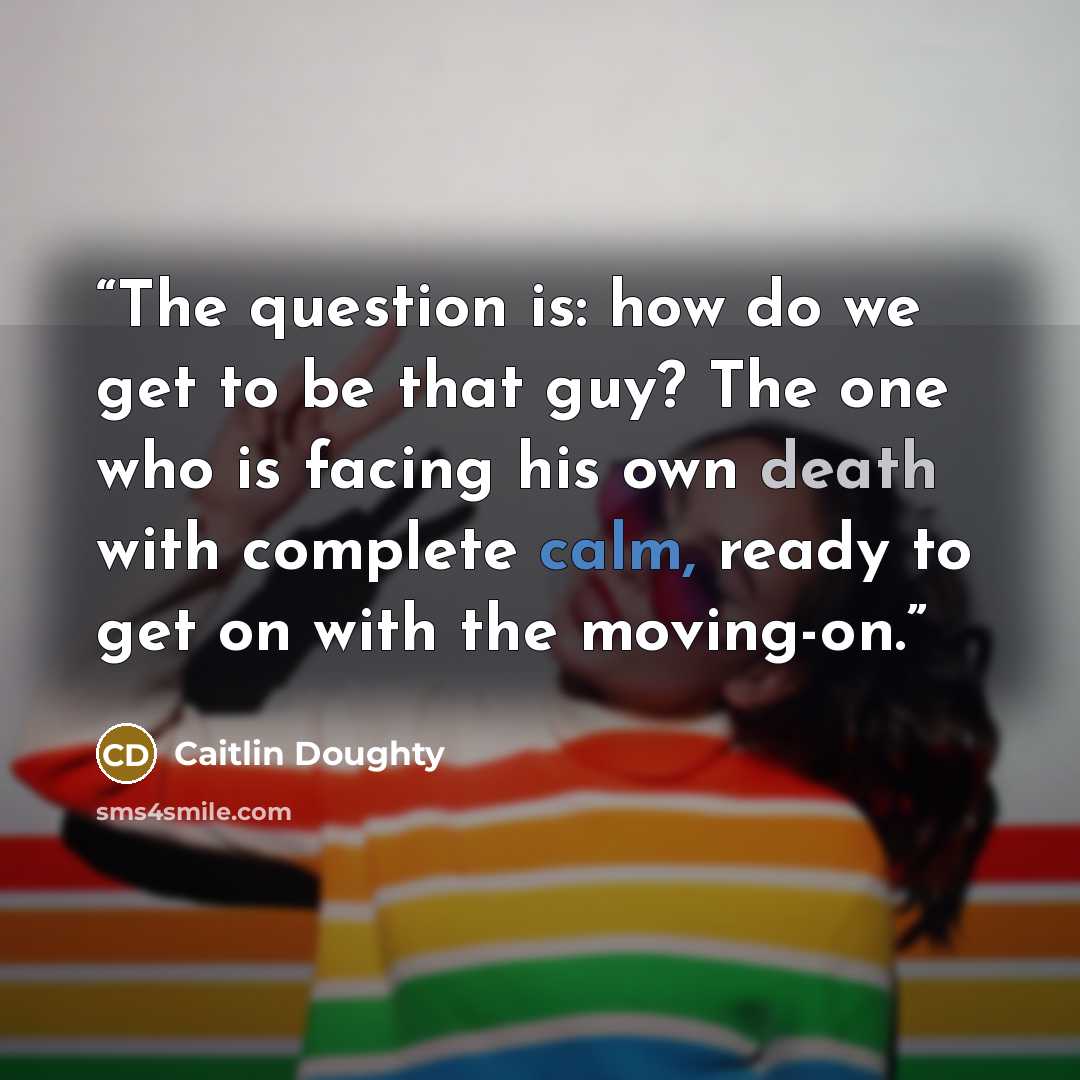 “The question is: how do we get to be that guy? The one who is facing his own death with complete calm, ready to get on with the moving-on.” quote by Caitlin Doughty