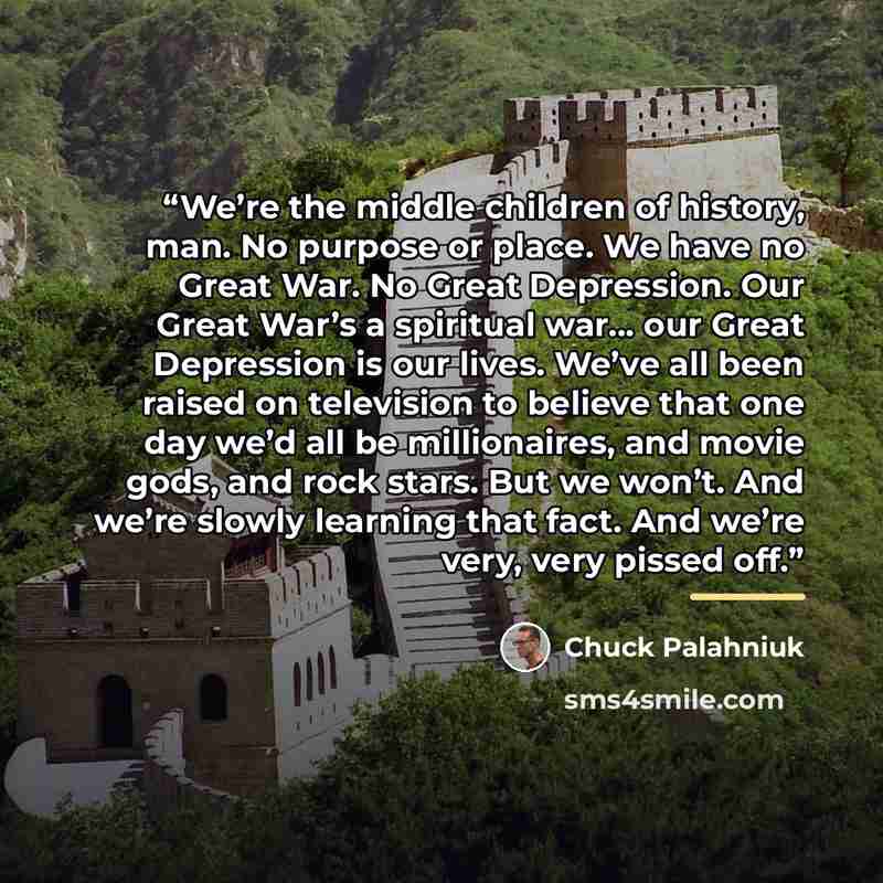 “We’re the middle children of history, man. No purpose or place. We have no Great War. No Great Depression. Our Great War’s a spiritual war… our Great Depression is our lives. We’ve all been raised on television to believe that one day we’d all be millionaires, and movie gods, and rock stars. But…” quote by Chuck Palahniuk