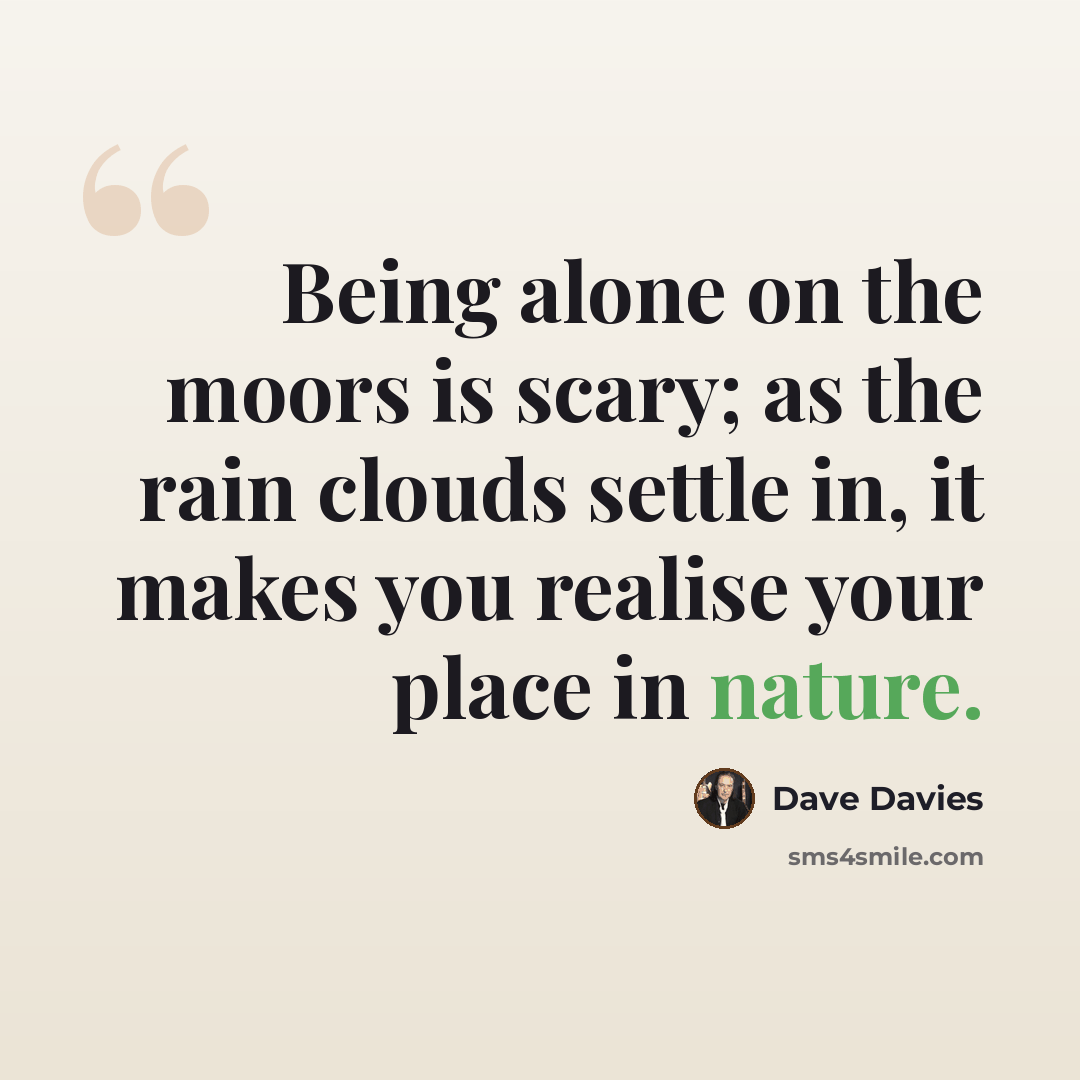 “Being alone on the moors is scary; as the rain clouds settle in, it makes you realise your place in nature.” quote by Dave Davies