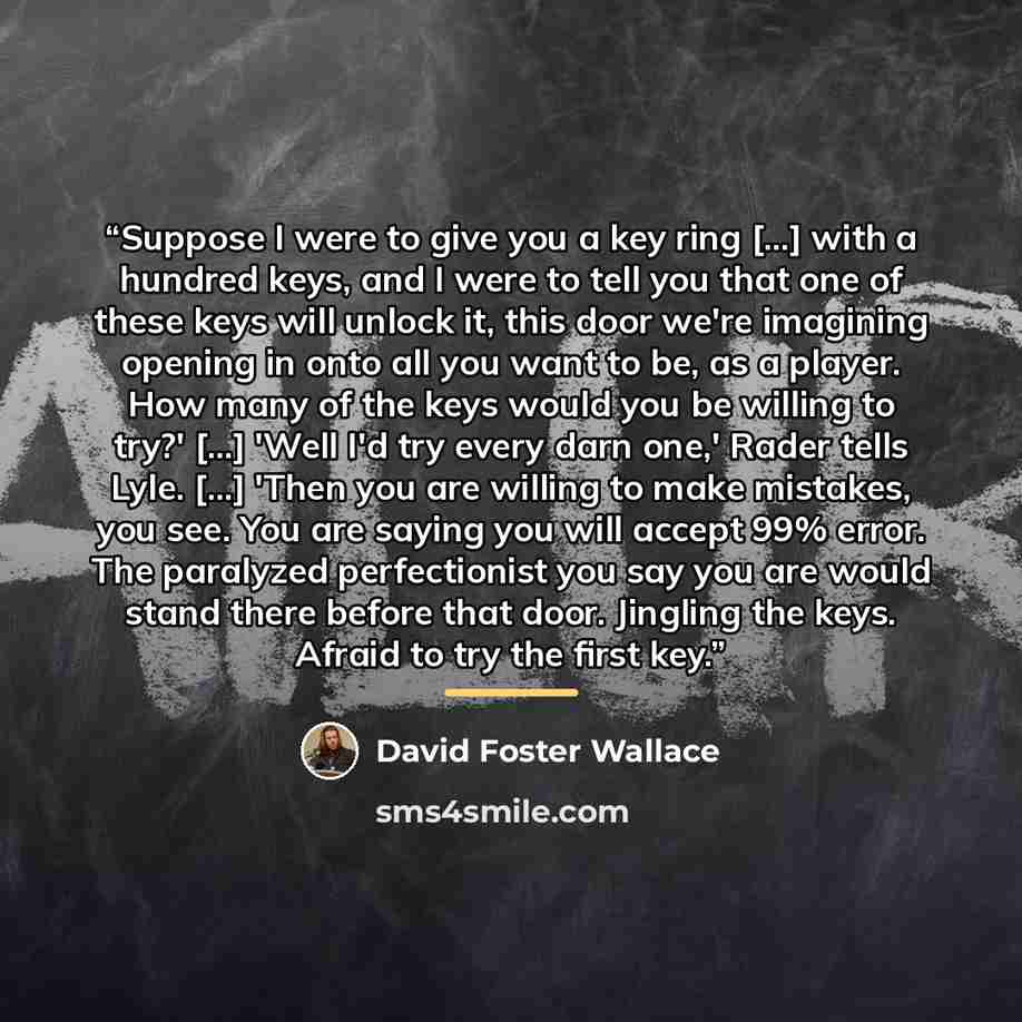 “Suppose I were to give you a key ring [...] with a hundred keys, and I were to tell you that one of these keys will unlock it, this door we're imagining opening in onto all you want to be, as a player. How many of the keys would you be willing to try?' [...] 'Well I'd try every darn one,' Rader…” quote by David Foster Wallace
