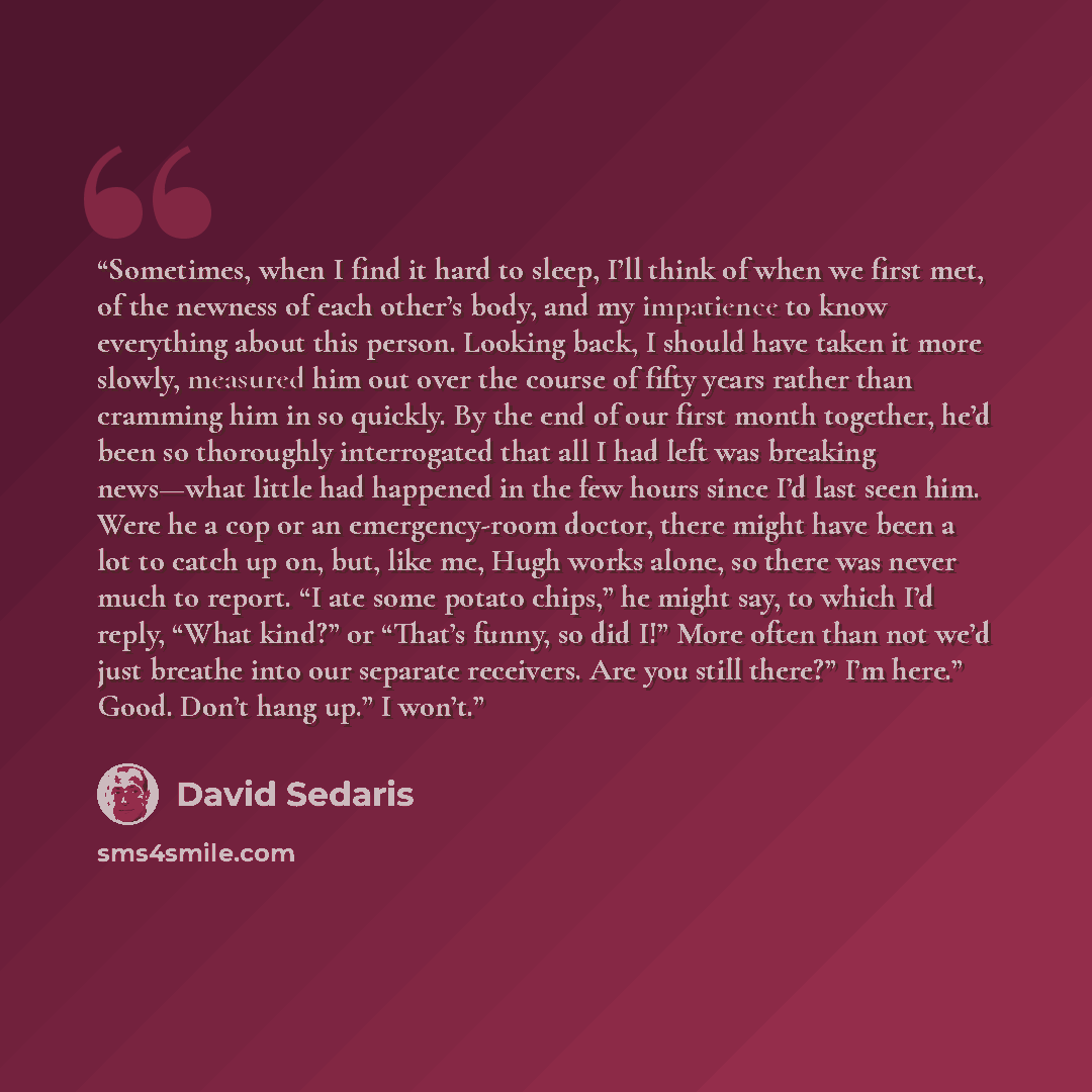 “Sometimes, when I find it hard to sleep, I’ll think of when we first met, of the newness of each other’s body, and my impatience to know everything about this person. Looking back, I should have taken it more slowly, measured him out over the course of fifty years rather than cramming him in so…” quote by David Sedaris