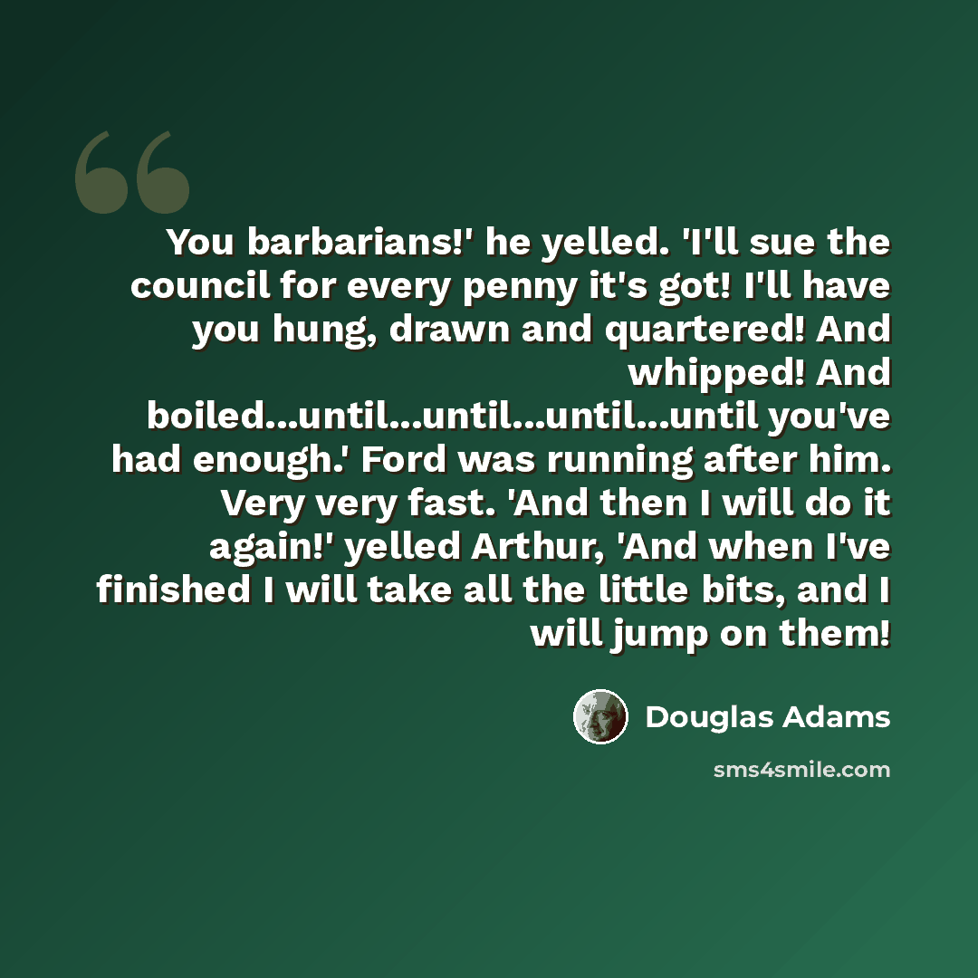 “You barbarians!' he yelled. 'I'll sue the council for every penny it's got! I'll have you hung, drawn and quartered! And whipped! And boiled...until...until...until...until you've had enough.' Ford was running after him. Very very fast. 'And then I will do it again!' yelled Arthur, 'And when I've…” quote by Douglas Adams