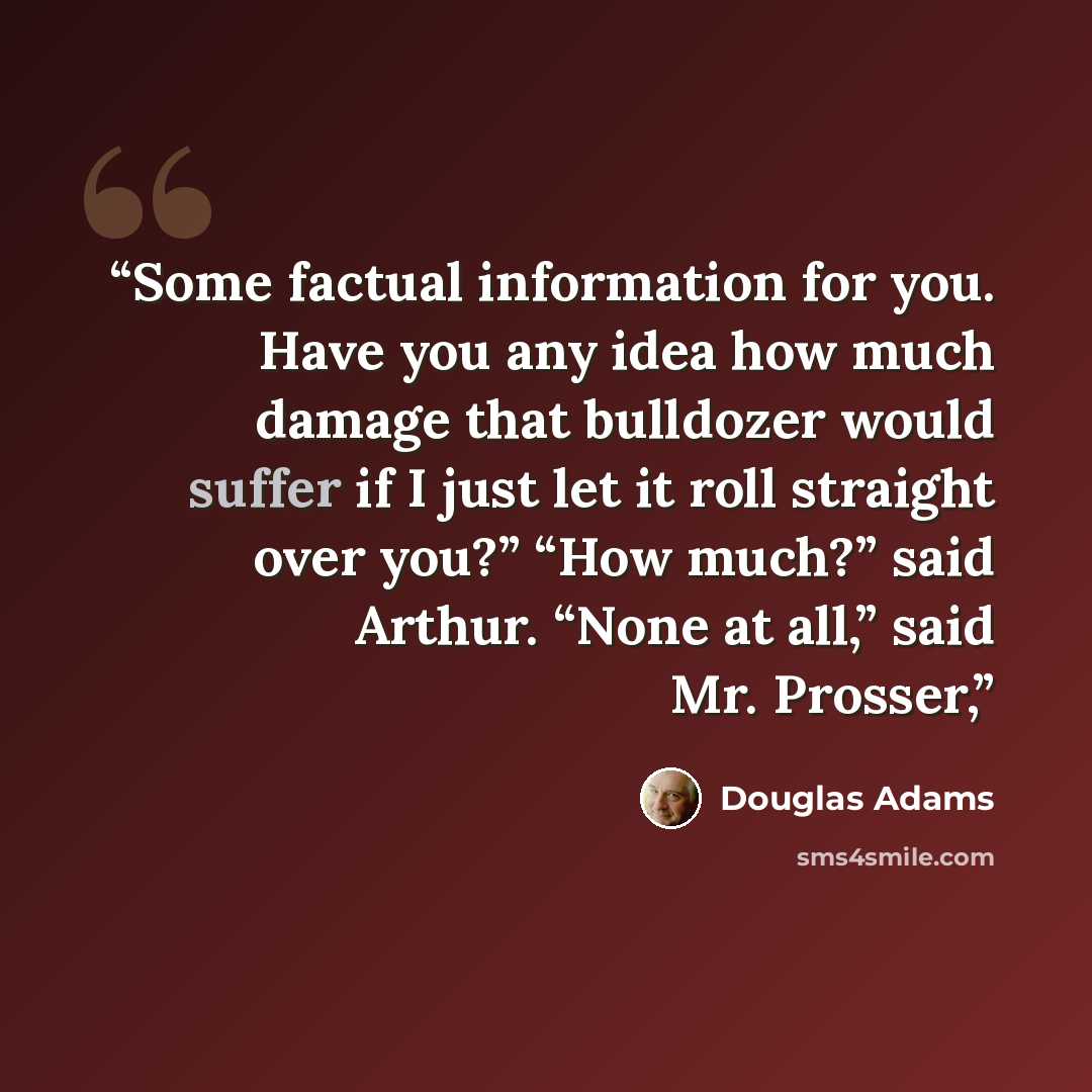 “Some factual information for you. Have you any idea how much damage that bulldozer would suffer if I just let it roll straight over you?” “How much?” said Arthur. “None at all,” said Mr. Prosser,” quote by Douglas Adams