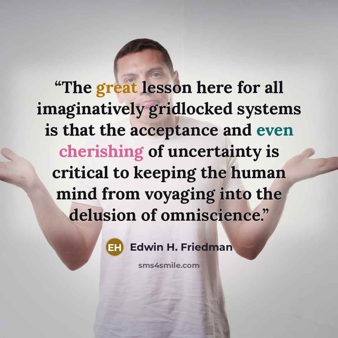“The great lesson here for all imaginatively gridlocked systems is that the acceptance and even cherishing of uncertainty is critical to keeping the human mind from voyaging into the delusion of omniscience.” quote by Edwin H. Friedman