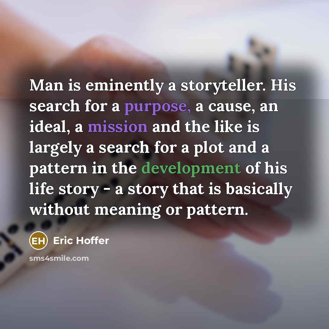 “Man is eminently a storyteller. His search for a purpose, a cause, an ideal, a mission and the like is largely a search for a plot and a pattern in the development of his life story - a story that is basically without meaning or pattern.” quote by Eric Hoffer