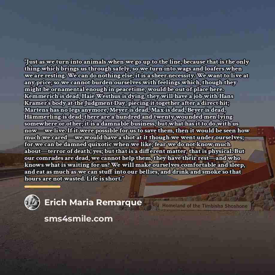 “Just as we turn into animals when we go up to the line, because that is the only thing which brings us through safely, so we turn into wags and loafers when we are resting. We can do nothing else, it is a sheer necessity. We want to live at any price; so we cannot burden ourselves with feelings…” quote by Erich Maria Remarque