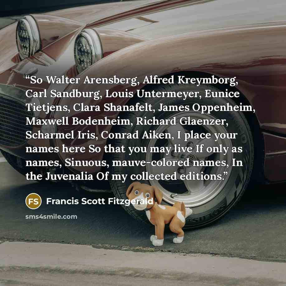 “So Walter Arensberg, Alfred Kreymborg, Carl Sandburg, Louis Untermeyer, Eunice Tietjens, Clara Shanafelt, James Oppenheim, Maxwell Bodenheim, Richard Glaenzer, Scharmel Iris, Conrad Aiken, I place your names here So that you may live If only as names, Sinuous, mauve-colored names, In the Juvenalia…” quote by Francis Scott Fitzgerald