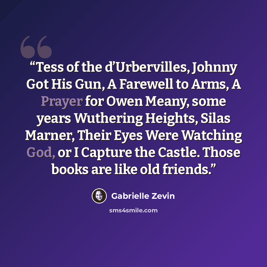 “Tess of the d’Urbervilles, Johnny Got His Gun, A Farewell to Arms, A Prayer for Owen Meany, some years Wuthering Heights, Silas Marner, Their Eyes Were Watching God, or I Capture the Castle. Those books are like old friends.” quote by Gabrielle Zevin