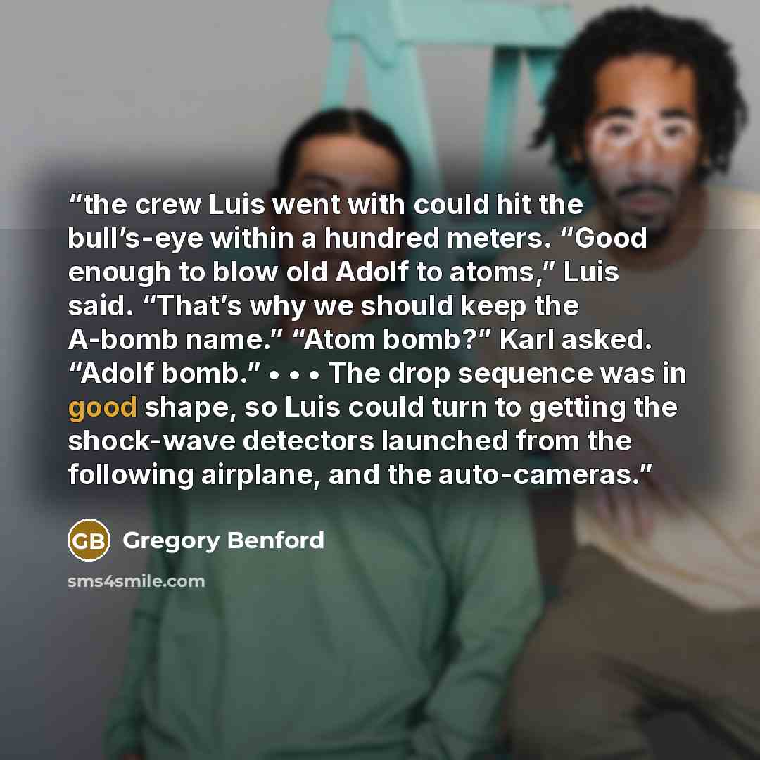 “the crew Luis went with could hit the bull’s-eye within a hundred meters. “Good enough to blow old Adolf to atoms,” Luis said. “That’s why we should keep the A-bomb name.” “Atom bomb?” Karl asked. “Adolf bomb.” • • • The drop sequence was in good shape, so Luis could turn to getting the shock-wave…” quote by Gregory Benford