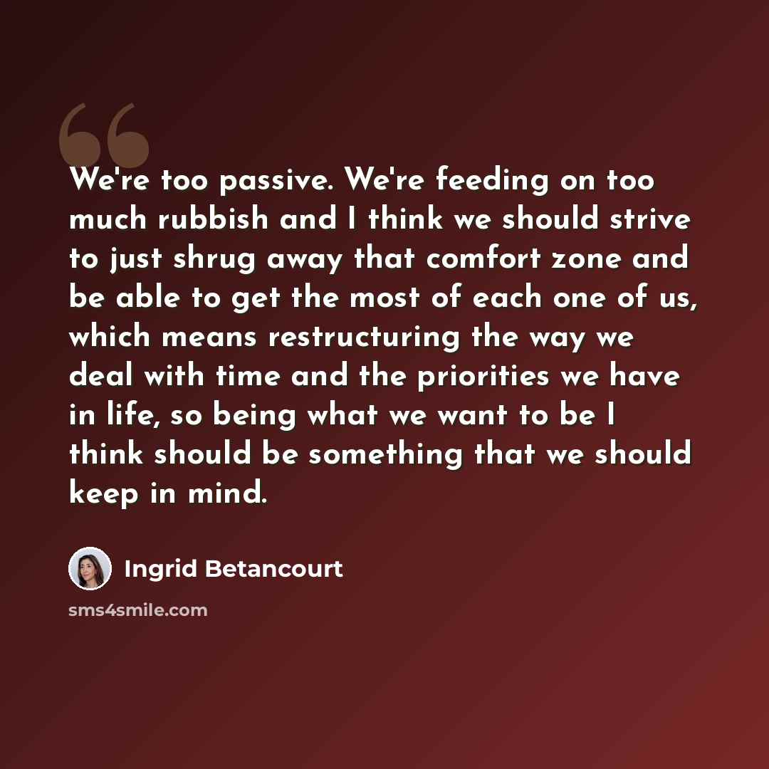 “We're too passive. We're feeding on too much rubbish and I think we should strive to just shrug away that comfort zone and be able to get the most of each one of us, which means restructuring the way we deal with time and the priorities we have in life, so being what we want to be I think should…” quote by Ingrid Betancourt