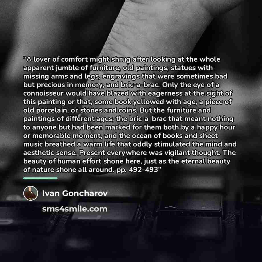 “A lover of comfort might shrug after looking at the whole apparent jumble of furniture, old paintings, statues with missing arms and legs, engravings that were sometimes bad but precious in memory, and bric-a-brac. Only the eye of a connoisseur would have blazed with eagerness at the sight of this…” quote by Ivan Goncharov