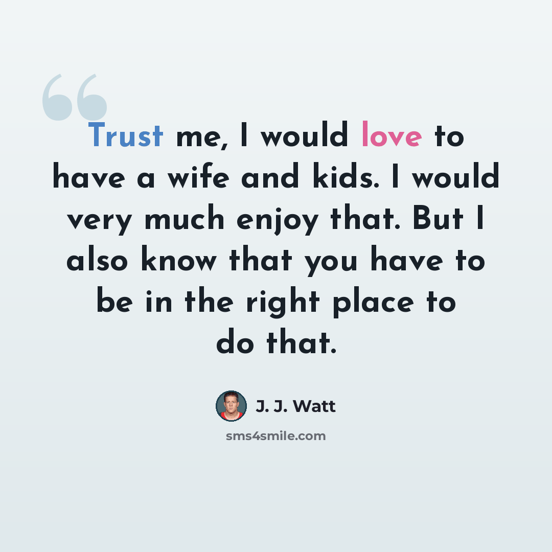 “Trust me, I would love to have a wife and kids. I would very much enjoy that. But I also know that you have to be in the right place to do that.” quote by J. J. Watt