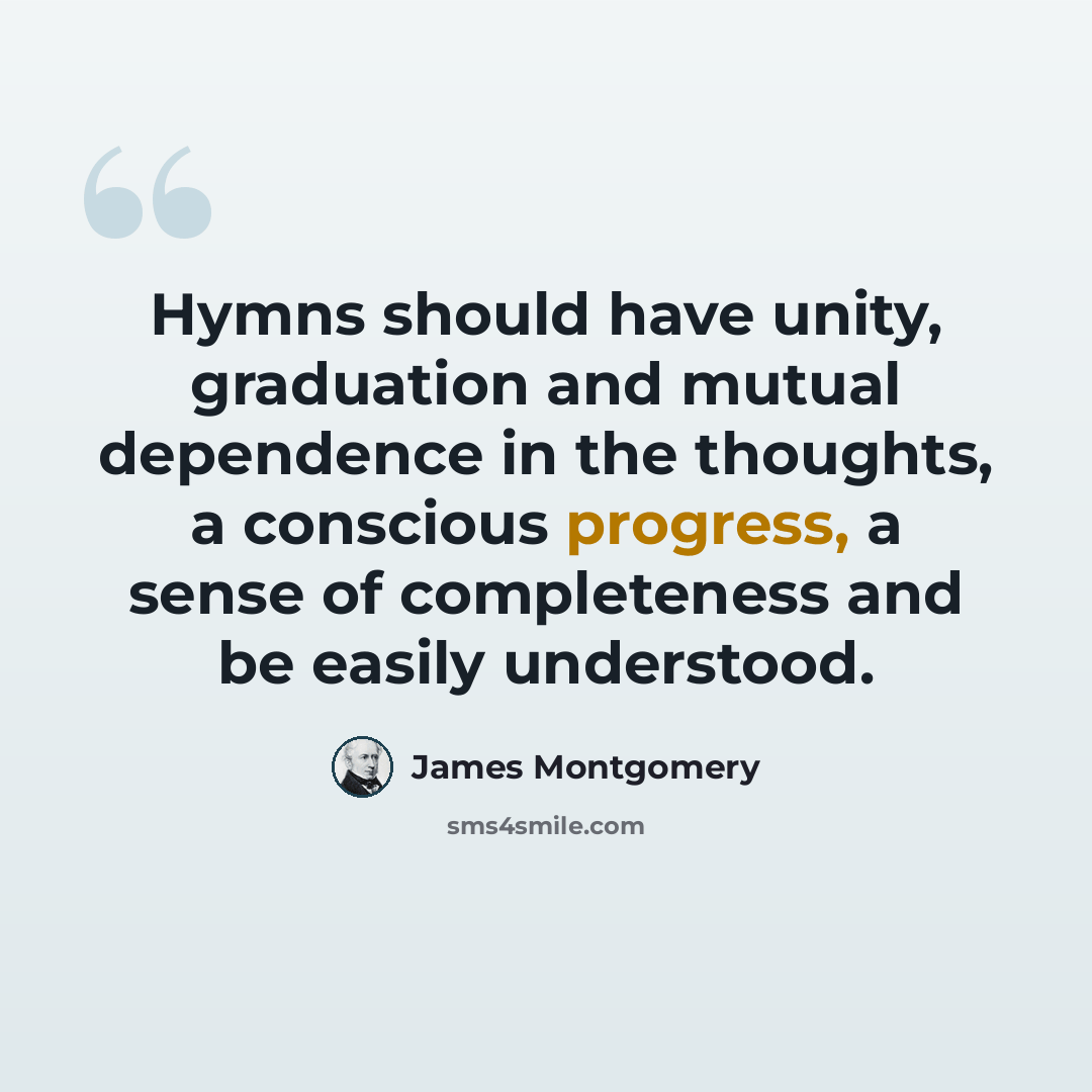 “Hymns should have unity, graduation and mutual dependence in the thoughts, a conscious progress, a sense of completeness and be easily understood.” quote by James Montgomery